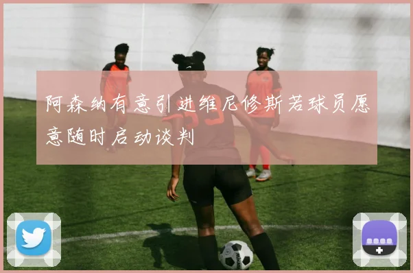 阿森纳有意引进维尼修斯若球员愿意随时启动谈判