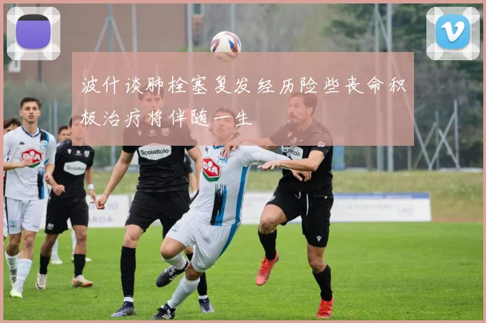 波什谈肺栓塞复发经历险些丧命积极治疗将伴随一生