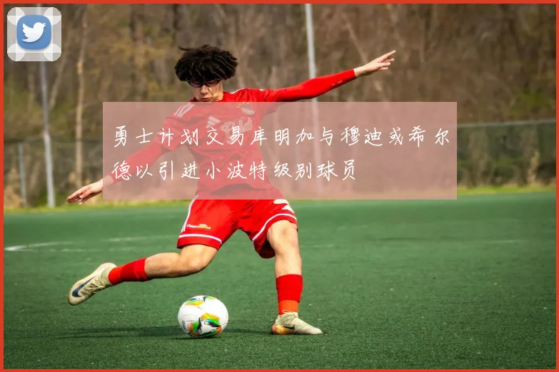 勇士计划交易库明加与穆迪或希尔德以引进小波特级别球员
