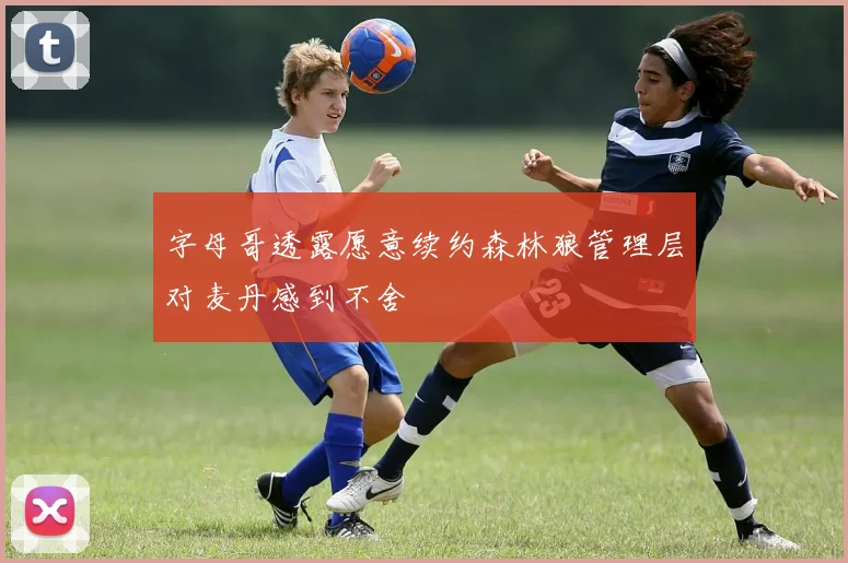 字母哥透露愿意续约森林狼管理层对麦丹感到不舍