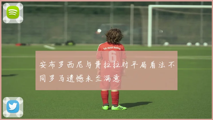安布罗西尼与费拉拉对平局看法不同罗马遗憾米兰满意