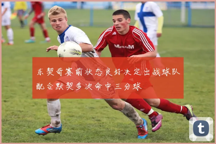 东契奇赛前状态良好决定出战球队配合默契多次命中三分球