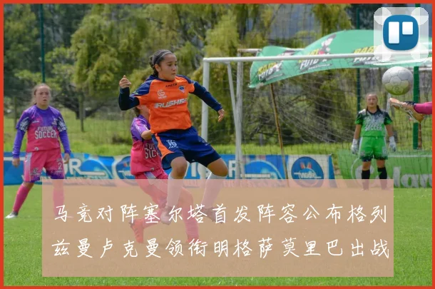 马竞对阵塞尔塔首发阵容公布格列兹曼卢克曼领衔明格萨莫里巴出战