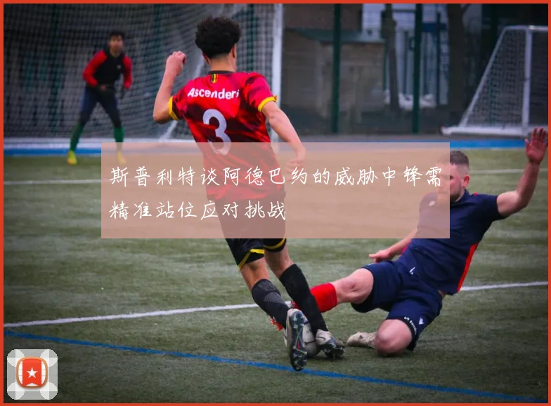 斯普利特谈阿德巴约的威胁中锋需精准站位应对挑战