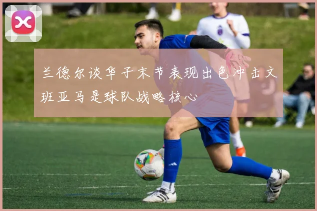 兰德尔谈华子末节表现出色冲击文班亚马是球队战略核心