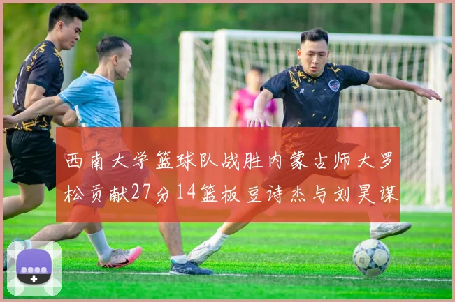 西南大学篮球队战胜内蒙古师大罗松贡献27分14篮板豆诗杰与刘昊谋表现出色
