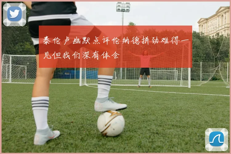 泰伦卢幽默点评伦纳德拼劲难得一见但我们深有体会
