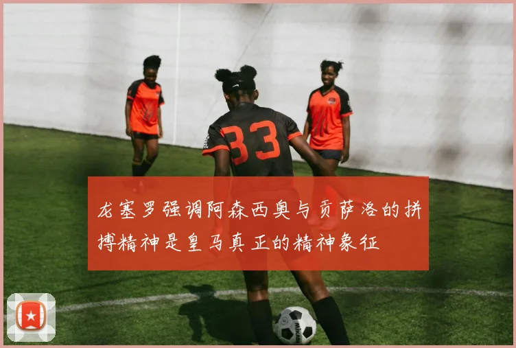 龙塞罗强调阿森西奥与贡萨洛的拼搏精神是皇马真正的精神象征