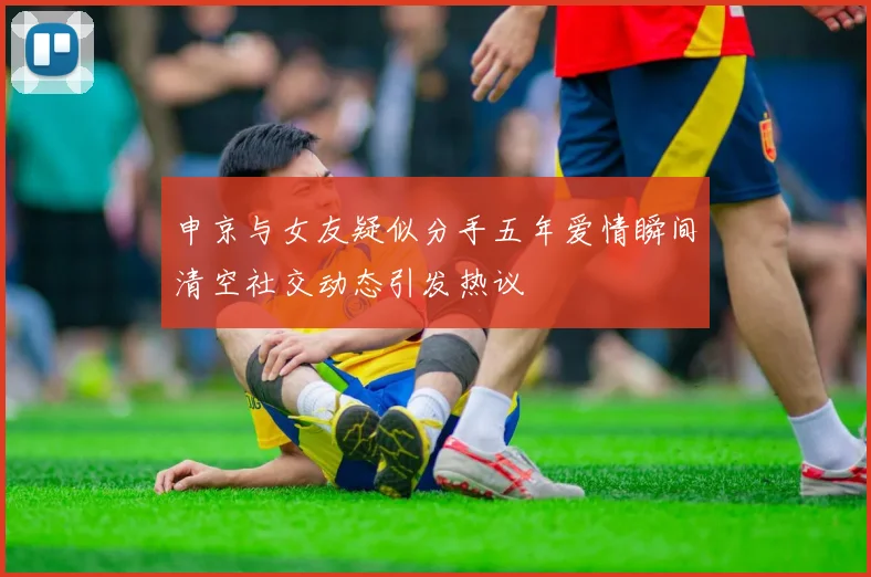 申京与女友疑似分手五年爱情瞬间清空社交动态引发热议