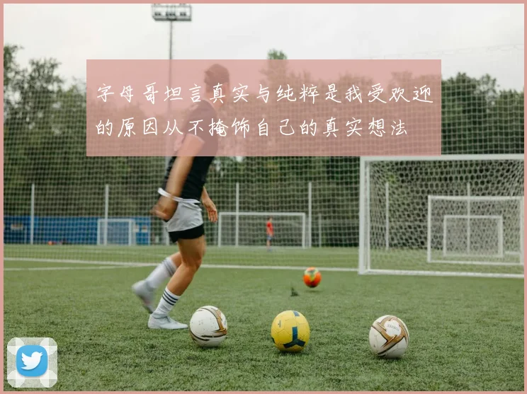 字母哥坦言真实与纯粹是我受欢迎的原因从不掩饰自己的真实想法