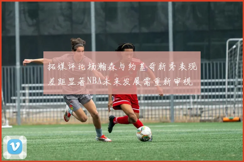 拓媒评论杨瀚森与约基奇新秀表现差距显著NBA未来发展需重新审视
