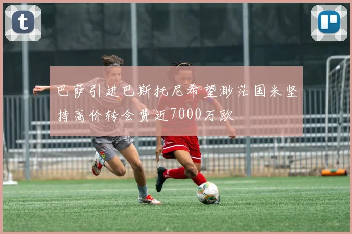 巴萨引进巴斯托尼希望渺茫国米坚持高价转会费近7000万欧