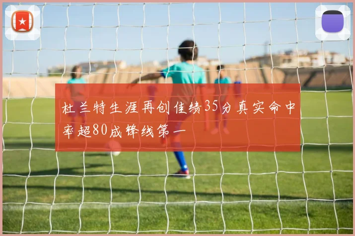 杜兰特生涯再创佳绩35分真实命中率超80成锋线第一