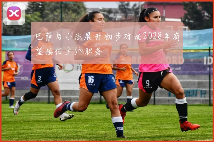 巴萨与小法展开初步对话2028年有望接任主帅职务