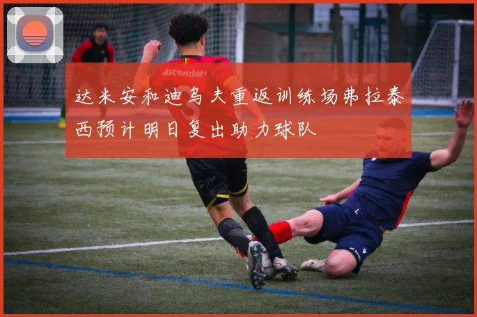 达米安和迪乌夫重返训练场弗拉泰西预计明日复出助力球队