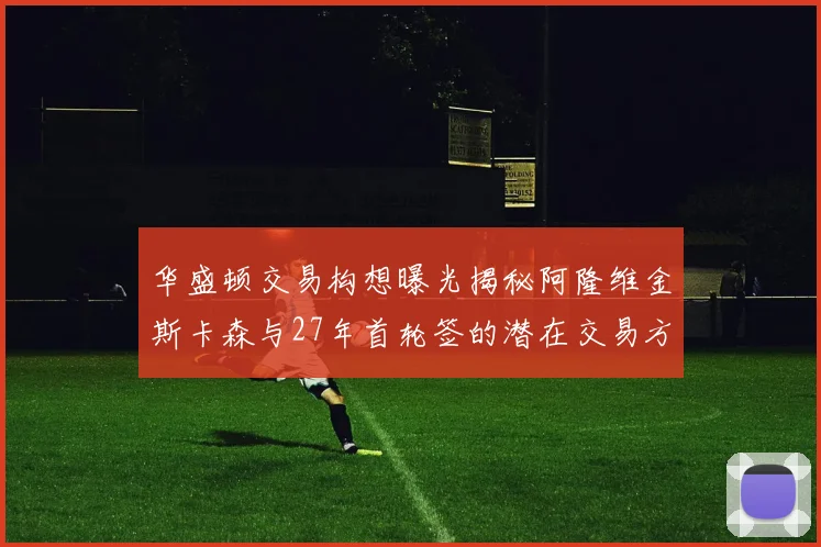 华盛顿交易构想曝光揭秘阿隆维金斯卡森与27年首轮签的潜在交易方案