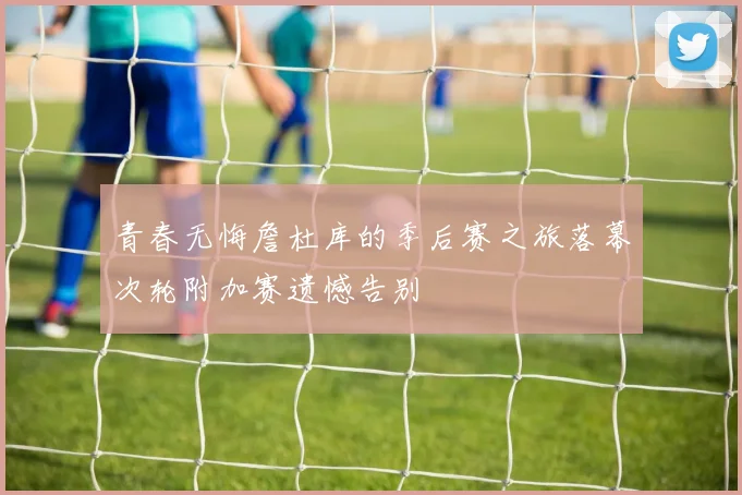 青春无悔詹杜库的季后赛之旅落幕次轮附加赛遗憾告别